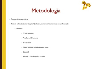 Metodologia
- Pesquisa de base primária


- Método coleta de dados: Pesquisa Qualitativa, com entrevista individual em profundidade


        - Universo


                 - 12 entrevistados


                 - 7 mulheres / 5 homens


                 - 20 a 55 anos


                 - Ensino Superior completo ou em curso


                 - Classe AB


                 - Período: 31/10/2012 a 07/11/2012
 