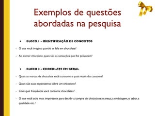 Exemplos de questões
               abordadas na pesquisa
   •    BLOCO 1 - IDENTIFICAÇÃO DE CONCEITOS

- O que você imagina quando se fala em chocolate?


- Ao comer chocolate, quais são as sensações que lhe provocam?




   •    BLOCO 2 - CHOCOLATE EM GERAL

- Quais as marcas de chocolate você consome e quais você não consome?

- Quais são suas expectativas sobre um chocolate?


- Com qual frequência você consome chocolates?


- O que você acha mais importante para decidir a compra de chocolates: o preço, a embalagem, o sabor, a
  qualidade etc.?
 