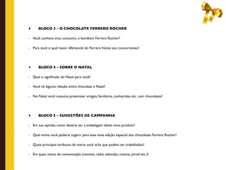 •      BLOCO 3 - O CHOCOLATE FERRERO ROCHER

-   Você conhece e/ou consumiu o bombom Ferrero Rocher?

-   Para você o qual maior diferencial do Ferrero frente aos concorrentes?




•      BLOCO 4 - SOBRE O NATAL

-   Qual o signiﬁcado do Natal para você?

-   Você vê alguma relação entre chocolate e Natal?

-   No Natal você costuma presentear amigos, familiares, conhecidos etc. com chocolates?




•      BLOCO 5 - SUGESTÕES DE CAMPANHA

-   Em sua opinião, como deveria ser a embalagem deste novo produto?

-   Qual nome você poderia sugerir para essa nova edição especial dos chocolates Ferrero Rocher?

-   Quais principais atributos da marca você acha que podem ser trabalhados?

-   Em quais meios de comunicação (revistas, rádio, televisão, cinema, jornal etc.)?
 