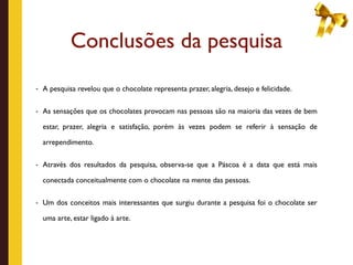 Conclusões da pesquisa
- A pesquisa revelou que o chocolate representa prazer, alegria, desejo e felicidade.


- As sensações que os chocolates provocam nas pessoas são na maioria das vezes de bem

  estar, prazer, alegria e satisfação, porém às vezes podem se referir à sensação de

  arrependimento.

- Através dos resultados da pesquisa, observa-se que a Páscoa é a data que está mais

  conectada conceitualmente com o chocolate na mente das pessoas.

- Um dos conceitos mais interessantes que surgiu durante a pesquisa foi o chocolate ser

  uma arte, estar ligado à arte.
 