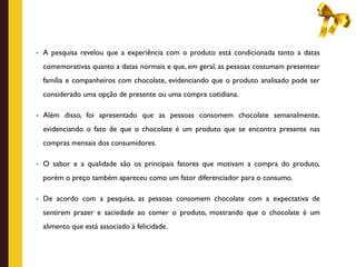 - A pesquisa revelou que a experiência com o produto está condicionada tanto a datas

  comemorativas quanto a datas normais e que, em geral, as pessoas costumam presentear
  família e companheiros com chocolate, evidenciando que o produto analisado pode ser
  considerado uma opção de presente ou uma compra cotidiana.

- Além disso, foi apresentado que as pessoas consomem chocolate semanalmente,

  evidenciando o fato de que o chocolate é um produto que se encontra presente nas
  compras mensais dos consumidores.

- O sabor e a qualidade são os principais fatores que motivam a compra do produto,

  porém o preço também apareceu como um fator diferenciador para o consumo.

- De acordo com a pesquisa, as pessoas consomem chocolate com a expectativa de

  sentirem prazer e saciedade ao comer o produto, mostrando que o chocolate é um
  alimento que está associado à felicidade.
 
