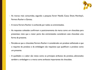 - As marcas mais consumidas, segundo a pesquisa foram Nestlé, Cacau Show, Hershey’s,

  Ferrero Rocher e Garoto.

- A marca Ferrero Rocher é conhecida por todos os entrevistados.


- As respostas coletadas conﬁrmam o posicionamento da marca como um chocolate para

  presentear, visto que a maior parte dos entrevistados consideram este chocolate uma
  forma de presente.

- Percebe-se que o chocolate Ferrero Rocher é considerado um produto soﬁsticado e que

  o requinte do produto e da embalagem são requisitos que qualiﬁcam o produto como
  um presente.

- A qualidade e o sabor são vistos como os principais atributos do produto, adicionados

  também a embalagem e a marca como atributos importantes do chocolate.
 