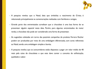 - A pesquisa revelou que o Natal, data que simboliza o nascimento de Cristo, é

  relacionado principalmente as comemorações realizadas com familiares e amigos.

- Grande parte dos entrevistados acreditam que o chocolate é uma boa forma de se

  presentear alguém especial nesta data. Porém, para algumas entrevistados de maior
  renda, o chocolate não pode ser considerado uma forma de presentear.

- As sugestões coletadas em torno das possíveis campanhas do produto Ferrero Rocher

  podem ser produzidas por meio de uma embalagem diferenciada, com cores referentes
  ao Natal, sendo uma embalagem simples e bonita.

- A pesquisa revelou que os consumidores estão dispostos a pagar um valor médio de 40

  reais pela caixa de chocolates e que este deve conter o conceito de soﬁsticação,
  qualidade e sabor.
 