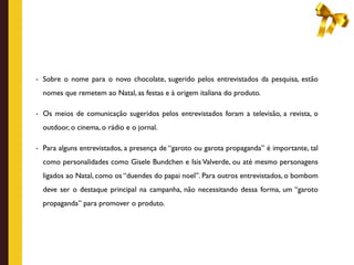 - Sobre o nome para o novo chocolate, sugerido pelos entrevistados da pesquisa, estão

  nomes que remetem ao Natal, as festas e à origem italiana do produto.

- Os meios de comunicação sugeridos pelos entrevistados foram a televisão, a revista, o

  outdoor, o cinema, o rádio e o jornal.

- Para alguns entrevistados, a presença de “garoto ou garota propaganda” é importante, tal

  como personalidades como Gisele Bundchen e Isis Valverde, ou até mesmo personagens
  ligados ao Natal, como os “duendes do papai noel”. Para outros entrevistados, o bombom
  deve ser o destaque principal na campanha, não necessitando dessa forma, um “garoto
  propaganda” para promover o produto.
 