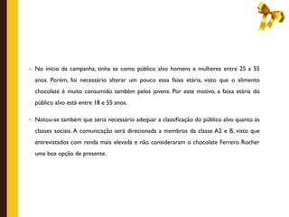 - No início da campanha, tinha se como público alvo homens e mulheres entre 25 a 55

  anos. Porém, foi necessário alterar um pouco essa faixa etária, visto que o alimento
  chocolate é muito consumido também pelos jovens. Por este motivo, a faixa etária do
  público alvo está entre 18 e 55 anos.

- Notou-se também que seria necessário adequar a classiﬁcação do público alvo quanto às

  classes sociais. A comunicação será direcionada a membros da classe A2 e B, visto que
  entrevistados com renda mais elevada e não consideraram o chocolate Ferrero Rocher
  uma boa opção de presente.
 