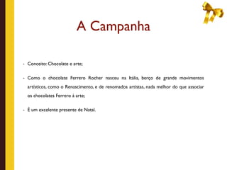 A Campanha

- Conceito: Chocolate e arte;


- Como o chocolate Ferrero Rocher nasceu na Itália, berço de grande movimentos

  artísticos, como o Renascimento, e de renomados artistas, nada melhor do que associar
  os chocolates Ferrero à arte;

- É um excelente presente de Natal.
 