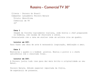 Roteiro - Comercial TV 30’’
 Cliente – Ferrero do Brasil
 Campanha: Lançamento Ferrero Natale
   Título: Obra-Prima
   Comercial de TV
   30”



   Cena 1
   Imagem da Cozinha tipicamente italiana, onde mostra o chef preparando
   os bombons, com caldas de chocolate e avelã.
 Intercalando com a cena em atelier onde um artista cria um quadro.

   Locutor em Off:
Para fazer uma obra de arte é necessário inspiração, dedicação e amor.

   Cena 2
Mostra-se o quadro e o bombom prontos. Mostra o pintor e o chefe
satisfeitos com o resultado final.

   Locutor em Off:
A Ferrero juntou tudo isso para dar mais brilho e originalidade ao seu
Natal.

Ferrero Natale. Edição especial importada da Itália.
Um espetáculo de presente.
 