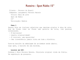 Roteiro - Spot Rádio 15’’
 Cliente – Ferrero do Brasil
 Campanha: Lançamento Ferrero Natale
   Título: Obra de arte
   Spot de Rádio
   15”
   Veiculação: Rádios

    Cena 1
Pessoa fala em italiano adjetivos que denotem elogios à obra de arte.
Som de fundo como se fosse uma galeria de arte, com pessoas
conversando.
  - É belíssimo!
  - Quanta originalidade!
  - É incrível, uma maravilha!
  - Uma irreverência jamais vista em toda a História.

Ouve-se barulho da embalagem de um bombom sendo aberto.
Logo após, o barulho de uma mordida.

   Locutor em Off:
Conheça o Novo Ferrero Natale. Chocolate original vindo da Itália.
Um espetáculo de presente.
 