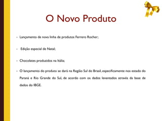 O Novo Produto
- Lançamento de nova linha de produtos Ferrero Rocher;



-   Edição especial de Natal;


- Chocolates produzidos na Itália;


- O lançamento do produto se dará na Região Sul do Brasil, especiﬁcamente nos estado do

    Paraná e Rio Grande do Sul, de acordo com os dados levantados através da base de

    dados do IBGE.
 