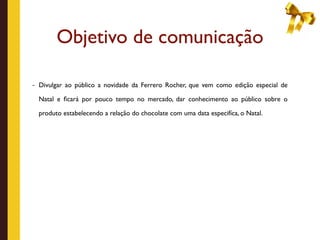 Objetivo de comunicação

- Divulgar ao público a novidade da Ferrero Rocher, que vem como edição especial de

  Natal e ﬁcará por pouco tempo no mercado, dar conhecimento ao público sobre o

  produto estabelecendo a relação do chocolate com uma data especifíca, o Natal.
 