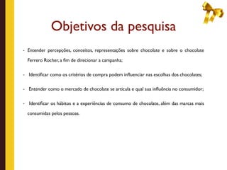Objetivos da pesquisa
- Entender percepções, conceitos, representações sobre chocolate e sobre o chocolate

    Ferrero Rocher, a ﬁm de direcionar a campanha;

-   Identiﬁcar como os critérios de compra podem inﬂuenciar nas escolhas dos chocolates;

-   Entender como o mercado de chocolate se articula e qual sua inﬂuência no consumidor;

-   Identiﬁcar os hábitos e a experiências de consumo de chocolate, além das marcas mais

    consumidas pelos pessoas.
 