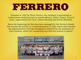 Founded in 1942 by Pietro Ferrero, the company is specialized in
confectionary products such as snacks (Bueno, Delice, Pinguì, Fetta al
latte), sugar sweets (Tic Tac), crémes (Nutella) and drinks (Estathè).
Since the beginning the firm has been managed by the Ferrero’s family
that started the activity in a small laboratory in Alba, which then became
the administrative and legal headquarter followed by the expansion in
Pino Torinese, where the commercial and directive branch is placed.
1
 