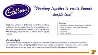 • Cioccolato (tavolette, uova pasquali, “dolci da
borsa, in scatola e in barattoli”, bevande)
• Chewing-gum
• Caramelle
• Gelati e dessert
Cadbury ha sempre perseguito un percorso di crescita tramite sviluppo interno, in particolare attraverso la
diversificazione del portafoglio prodotti. Uno dei suoi obiettivi principali è il miglioramento continuo della
propria immagine, che persegue con la creazione di nuovi brand o di packaging più attrattivi.
Cadbury è un’azienda britannica operante nel settore
dolciario e del beverage. È uno dei principali player del
settore a livello mondiale, preceduta solo da Nestlé e
Mars/Wrigley. Il suo fatturato si attesta intorno agli 11
mld di £.
 