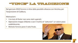 Nel gennaio 2010 Ferrero si ritira dalla possibile alleanza con Hershey per
l’acquisizione di Cadbury.
Motivazioni:
• I tre test di Porter non sono stati superati;
• Operazione troppo sfidante e con il rischio di “catturare” un valore poco
soddisfacente;
• Michele Ferrero pone il veto finale.
 