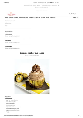 6/18/2020 Ferrero rocher cupcakes - Cakes & Bakes For You
https://cakesandbakesforyou.co.uk/ferrero-rocher-cupcakes/ 1/3
Minimum order should be £10.
Delivery Terms Conditions
CATEGORIES
RECENT POSTS
Ferrero rocher cupcakes
January 15, 2019 posted by admin
Cakes
Vanilla cupcakes
January 15 2019 Posted by ADMIN
Oreo cupcakes
January 15 2019 Posted by ADMIN
Carrot cupcakes
January 15 2019 Posted by ADMIN
Ingredients:
For the batter:
125g soft unsalted butter
115g self raising our
10g cocoa powder
¼ tsp baking soda
115g caster sugar
10g lights soft brown sugar
25g smooth hazelnut butter
2 eggs
Minimum order should be £10.       Delivery Terms Conditions 
 Bag: (0)
SEARCHHOME CUPCAKES COOKIES THEMED CUPCAKES KIDS WORLD! ABOUT US GALLERY RECIPE CONTACT US 
Home / Ferrero rocher cupcakes
 