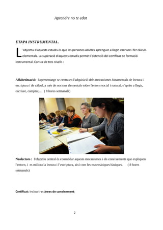 Aprendre no te edat
ETAPA INSTRUMENTAL.
'objectiu d'aquests estudis és que les persones adultes aprenguin a llegir, escriure i fer càlculs
elementals. La superació d'aquests estudis permet l'obtenció del certificat de formació
instrumental. Consta de tres nivells :
L
Alfabetització: l'aprenentatge se centra en l'adquisició dels mecanismes fonamentals de lectura i
escriptura i de càlcul, a més de nocions elementals sobre l'entorn social i natural; s’aprèn a llegir,
escriure, comptar,… ( 8 hores setmanals)
Neolectors : l'objectiu central és consolidar aquests mecanismes i els coneixements que expliquen
l'entorn, i es millora la lectura i l’escriptura, així com les matemàtiques bàsiques. ( 8 hores
setmanals)
Certificat: inclou tres àrees de coneixement:
2
 