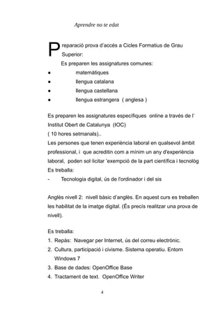 Aprendre no te edat
reparació prova d’accés a Cicles Formatius de Grau
Superior:PEs preparen les assignatures comunes:
● matemàtiques
● llengua catalana
● llengua castellana
● llengua estrangera ( anglesa )
Es preparen les assignatures específiques online a través de l’
Institut Obert de Catalunya (IOC)
( 10 hores setmanals)..
Les persones que tenen experiència laboral en qualsevol àmbit
professional, i que acreditin com a mínim un any d'experiència
laboral, poden sol·licitar ’exempció de la part científica i tecnològ
Es treballa:
- Tecnologia digital, ús de l'ordinador i del sis
Anglès nivell 2: nivell bàsic d’anglès. En aquest curs es treballen
les habilitat de la imatge digital. (És precís realitzar una prova de
nivell).
Es treballa:
1. Repàs: Navegar per Internet, ús del correu electrònic.
2. Cultura, participació i civisme. Sistema operatiu. Entorn
Windows 7
3. Base de dades: OpenOffice Base
4. Tractament de text. OpenOffice Writer
4
 
