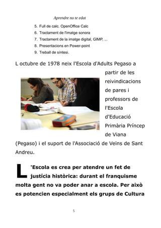 Aprendre no te edat
5. Full de calc. OpenOffice Calc
6. Tractament de l'imatge sonora
7. Tractament de la imatge digital, GIMP, ...
8. Presentacions en Power-point
9. Treball de síntesi.
L octubre de 1978 neix l'Escola d'Adults Pegaso a
partir de les
reivindicacions
de pares i
professors de
l'Escola
d'Educació
Primària Príncep
de Viana
(Pegaso) i el suport de l'Associació de Veïns de Sant
Andreu.
'Escola es crea per atendre un fet de
justícia històrica: durant el franquisme
molta gent no va poder anar a escola. Per això
es potencien especialment els grups de Cultura
L
5
 