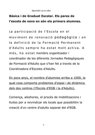Aprendre no te edat
Bàsica i de Graduat Escolar. Els pares de
l'escola de nens en són els primers alumnes.
La p a r t i c i p a c i ó d e l ' E s c o l a e n e l
m o v i m e n t d e r e n o va c i ó p ed ag òg ica i e n
l a d e f i n i c i ó d e l a Fo r m a c i ó Pe r m a n e n t
d 'A d u l t s s e m p r e h a e s t a t m o l t a c t i va . A
m é s , h a e s t a t membre organitzador i
coordinador de les diferents Jornades Pedagògiques
de Formació d'Adults que s'han fet a través de la
Coordinadora d'Escoles d'Adults.
En pocs anys, el nombre d'alumnes arriba a 1000, la
qual cosa comporta problemes d'espai i de dinàmica
dels dos centres (l'Escola d'EGB i la d'Adults).
Comença, aleshores, el procés de mobilitzacions i
lluites per a reivindicar els locals que possibilitin la
creació d'un centre d'adults separat del d'EGB.
6
 