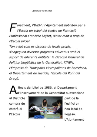 Aprendre no te edat
inalment, l'INEM i l'Ajuntament habiliten per a
l'Escola un espai del centre de Formació
Professional Francesc Layret, situat molt a prop de
l'Escola inicial.
Tan aviat com es disposa de locals propis,
s'engeguen diversos projectes educatius amb el
suport de diferents entitats: la Direcció General de
Política Lingüística de la Generalitat, l'INEM,
l'Empresa de Transports Metropolitans de Barcelona,
el Departament de Justícia, l'Escola del Pont del
Dragó.
F
finals de juliol de 1986, el Departament
d'Ensenyament de la Generalitat subvenciona
al Districte part de la
compra de l'edifici on
estarà el nou local de
l'Escola Pegaso.
L'Ajuntament
A
7
 
