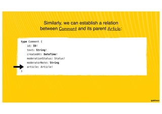 Similarly, we can establish a relation
between Comment and its parent Article:
type Comment {
id: ID!
text: String!
createdAt: DateTime!
moderationStatus: Status!
moderatorNote: String
article: Article!
}
 
