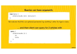 Queries can have arguments
type Query {
allArticles(N: Int): [Article!]!
}
We indicate that N is an optional parameter by omitting ! after its type’s name.
… and then client can query for 2 articles with
query {
allArticles(N: 2) {
id
title
}
}
 