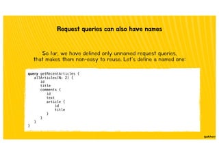 Request queries can also have names
So far, we have defined only unnamed request queries,
that makes them non-easy to reuse. Let’s define a named one:
query getRecentArticles {
allArticles(N: 2) {
id
title
comments {
id
text
article {
id
title
}
}
}
}
 