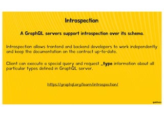 Introspection
A GraphQL servers support introspection over its schema.
Introspection allows frontend and backend developers to work independently
and keep the documentation on the contract up-to-date.
Client can execute a special query and request _type information about all
particular types defined in GraphQL server.
https://graphql.org/learn/introspection/
 