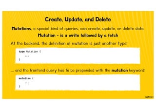 Create, Update, and Delete
Mutation - is a write followed by a fetch
Mutations, a special kind of queries, can create, update, or delete data.
type Mutation {
...
}
At the backend, the definition of mutation is just another type:
… and the frontend query has to be prepended with the mutation keyword:
mutation {
...
}
 