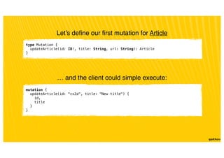 type Mutation {
updateArticle(id: ID!, title: String, url: String): Article
}
Let’s deﬁne our ﬁrst mutation for Article
… and the client could simple execute:
mutation {
updateArticle(id: "cx2a", title: "New title") {
id,
title
}
}
 