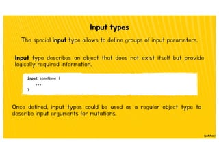 Input types
The special input type allows to define groups of input parameters.
Input type describes an object that does not exist itself but provide
logically required information.
input someName {
...
}
Once defined, input types could be used as a regular object type to
describe input arguments for mutations.
 