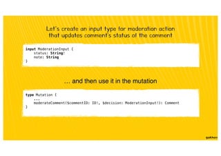 input ModerationInput {
status: String!
note: String
}
Let’s create an input type for moderation action
that updates comment's status of the comment
… and then use it in the mutation
type Mutation {
...
moderateComment($commentID: ID!, $decision: ModerationInput!): Comment
}
 