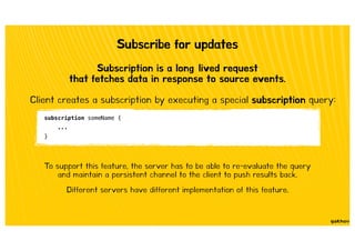 Subscribe for updates
Subscription is a long‐lived request
that fetches data in response to source events.
Client creates a subscription by executing a special subscription query:
subscription someName {
...
}
To support this feature, the server has to be able to re-evaluate the query
and maintain a persistent channel to the client to push results back.
Different servers have different implementation of this feature.
 