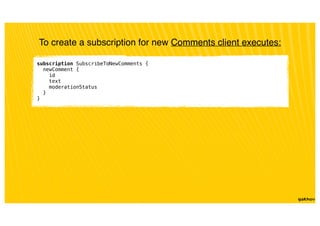 subscription SubscribeToNewComments {
newComment {
id
text
moderationStatus
}
}
To create a subscription for new Comments client executes:
 