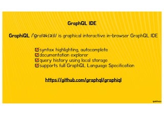 GraphQL IDE
https://github.com/graphql/graphiql
GraphiQL / raf k( )l/ is graphical interactive in-browser GraphQL IDE
syntax highlighting, autocomplete
documentation explorer
query history using local storage
supports full GraphQL Language Specification
 
