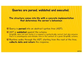 Queries are parsed, validated and executed.
The structure comes into life with a concrete implementation
that determines the server’s behaviour.
Query is parsed into an abstract syntax tree (AST).
AST is validated against the schema.
GraphQL does not just verify if a request is syntactically correct, but also ensures
that it is unambiguous and mistake‐free in the context of a given GraphQL schema.
Runtime walks through the AST, starting from the root of the tree,
collects data and return the response.
 