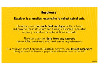 Resolvers
Resolver is a function responsible to collect actual data.
Resolvers exist for each field and type in the schema
and provide the instructions for turning a GraphQL operation
(a query, mutation, or subscription) into data.
Resolvers can get data from any sources
(other APIs, databases, etc.) and can be asynchronous.
If a resolver doesn't specified, GraphQL servers use default resolvers
(they just search in the root a property with the same name as the field)
 