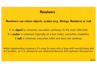 Resolvers
Resolvers can return objects, scalars (e.g., Strings, Numbers) or null
If an object is returned, execution continues to the next child field.
If a scalar is returned (typically at a leaf node), execution completes.
If null is returned, execution halts and does not continue.
While implementing resolvers it’s easy to come into a trap with overfetching and
n+1 problem, so it is advised to use dedicated libraries that optimize this process.
 