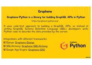 Graphene
Graphene-Python is a library for building GraphQL APIs in Python
Integrations with different frameworks:
Django: Graphene-Django
SQLAlchemy: Graphene-SQLAlchemy
Google App Engine: Graphene-GAE
https://graphene-python.org/
It uses code-first approach to building a GraphQL APIs, so instead of
writing GraphQL Schema Definition Language (SDL), developers write
Python code to describe the data provided by the server.
 