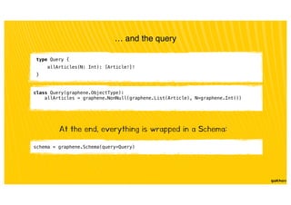 class Query(graphene.ObjectType):
allArticles = graphene.NonNull(graphene.List(Article), N=graphene.Int())
… and the query
type Query {
allArticles(N: Int): [Article!]!
}
At the end, everything is wrapped in a Schema:
schema = graphene.Schema(query=Query)
 