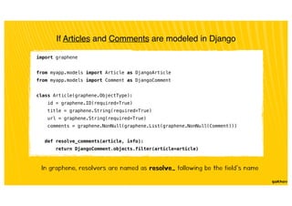 If Articles and Comments are modeled in Django
import graphene
from myapp.models import Article as DjangoArticle
from myapp.models import Comment as DjangoComment
class Article(graphene.ObjectType):
id = graphene.ID(required=True)
title = graphene.String(required=True)
url = graphene.String(required=True)
comments = graphene.NonNull(graphene.List(graphene.NonNull(Comment)))
def resolve_comments(article, info):
return DjangoComment.objects.filter(article=article)
In graphene, resolvers are named as resolve_ following be the field’s name
 