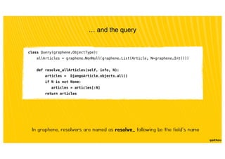 … and the query
class Query(graphene.ObjectType):
allArticles = graphene.NonNull(graphene.List(Article, N=graphene.Int()))
def resolve_allArticles(self, info, N):
articles = DjangoArticle.objects.all()
if N is not None:
articles = articles[:N]
return articles
In graphene, resolvers are named as resolve_ following be the field’s name
 