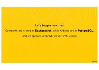 Let's imagine now that
Comments are stored in Elasticsearch, while Articles are in PostgreSQL,
and we operate GraphQL server with Django
 