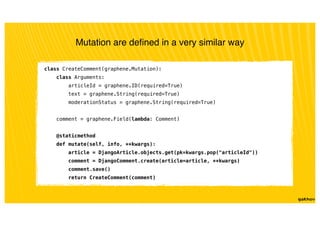Mutation are deﬁned in a very similar way
class CreateComment(graphene.Mutation):
class Arguments:
articleId = graphene.ID(required=True)
text = graphene.String(required=True)
moderationStatus = graphene.String(required=True)
comment = graphene.Field(lambda: Comment)
@staticmethod
def mutate(self, info, **kwargs):
article = DjangoArticle.objects.get(pk=kwargs.pop("articleId"))
comment = DjangoComment.create(article=article, **kwargs)
comment.save()
return CreateComment(comment)
 