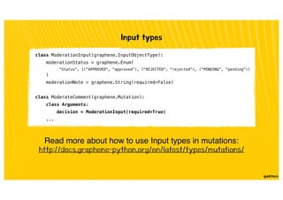 Input types
Read more about how to use Input types in mutations:
http://docs.graphene-python.org/en/latest/types/mutations/
class ModerationInput(graphene.InputObjectType):
moderationStatus = graphene.Enum(
"Status", [("APPROVED", "approved"), ("REJECTED", "rejected"), ("PENDING", "pending")]
)
moderationNote = graphene.String(required=False)
class ModerateComment(graphene.Mutation):
class Arguments:
decision = ModerationInput(required=True)
...
 