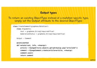 Output types
To return an existing ObjectType instead of a mutation-specific type,
simply set the Output attribute to the desired ObjectType:
class CreateComment(graphene.Mutation):
class Arguments:
text = graphene.String(required=True)
moderationStatus = graphene.String(required=True)
Output = Comment
@staticmethod
def mutate(root, info, **kwargs):
article = DjangoArticle.objects.get(pk=kwargs.pop("articleId"))
comment = DjangoComment.create(article=article, **kwargs)
comment.save()
return comment
 