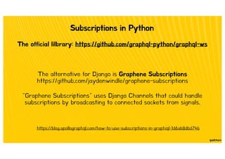 Subscriptions in Python
The official lilbrary: https://github.com/graphql-python/graphql-ws
The alternative for Django is Graphene Subscriptions
https://github.com/jaydenwindle/graphene-subscriptions
"Graphene Subscriptions" uses Django Channels that could handle
subscriptions by broadcasting to connected sockets from signals.
https://blog.apollographql.com/how-to-use-subscriptions-in-graphiql-1d6ab8dbd74b
 