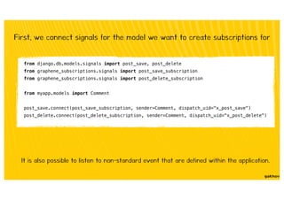 First, we connect signals for the model we want to create subscriptions for
from django.db.models.signals import post_save, post_delete
from graphene_subscriptions.signals import post_save_subscription
from graphene_subscriptions.signals import post_delete_subscription
from myapp.models import Comment
post_save.connect(post_save_subscription, sender=Comment, dispatch_uid="x_post_save")
post_delete.connect(post_delete_subscription, sender=Comment, dispatch_uid="x_post_delete")
It is also possible to listen to non-standard event that are defined within the application.
 
