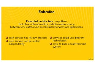 Federation
Federated architecture is a pattern
that allows interoperability and information sharing
between semi-autonomous decentralised services and applications
each service has its own lifecycle
each service can be scaled
independently
services could use different
technologies
easy to build a fault-tolerant
system
 
