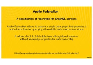 Apollo Federation
A specification of federation for GraphQL services
https://www.apollographql.com/docs/apollo-server/federation/introduction/
Apollo Federation allows to expose a single data graph that provides a
unified interface for querying all available data sources (services)
It allows client to fetch data from all registered services
without knowledge of particular data ownership
 